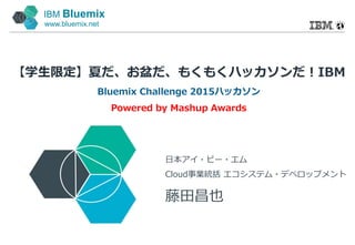 IBM Bluemix
www.bluemix.net
【学生限定】夏だ、お盆だ、もくもくハッカソンだ！IBM
Bluemix Challenge 2015ハッカソン
Powered by Mashup Awards
日本アイ・ビー・エム
Cloud事業統括 エコシステム・デベロップメント
藤田昌也
 
