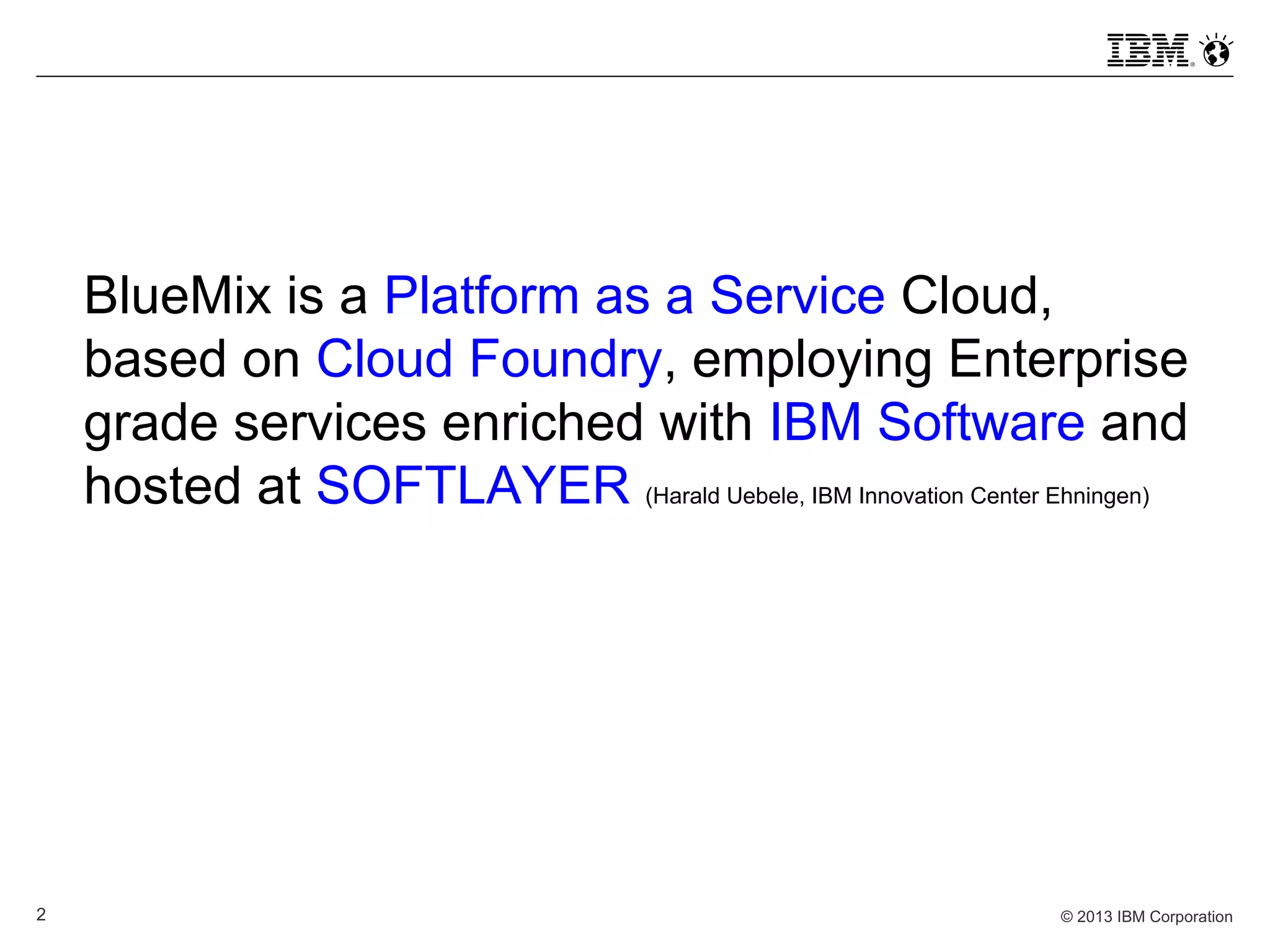 © 2013 IBM Corporation2
BlueMix is a Platform as a Service Cloud,
based on Cloud Foundry, employing Enterprise
grade services enriched with IBM Software and
hosted at SOFTLAYER (Harald Uebele, IBM Innovation Center Ehningen)
