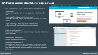 Meetup.com/Bluemix Meetup.com/CloudFoundry
Git hosting"
Store and manage the code for your application in the hosted Git
repo.
Integrated Development Environment "
Agile planning & tracking, team collaboration"
Performance monitoring"
Identify the early occurrence and root cause of performance issues,
not just the symptoms, throughout the application lifecycle. Conduct
code level diagnostics to identify bottlenecks and optimize application
performance.
Easily share work and collaborate with team members.
"
Use built-in Web IDE, Eclipse, Visual Studio or leverage your tool of
choice.
Deployment automation"
Instantly deploy your applications.
Continuous Integration"
Continuously build, scan, and test code to improve quality and increase
speed of delivery.
Open, integrated rapid development experience!
IBM DevOps Services (JazzHub) for Apps on Cloud
 