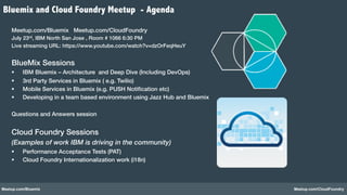 Meetup.com/Bluemix Meetup.com/CloudFoundry
Meetup.com/Bluemix Meetup.com/CloudFoundry!
July 23rd, IBM North San Jose , Room # 1066 6:30 PM!
Live streaming URL: https://www.youtube.com/watch?v=dzOrFeqHeuY !
!
BlueMix Sessions!
§  IBM Bluemix – Architecture and Deep Dive (Including DevOps) !
§  3rd Party Services in Bluemix ( e.g. Twilio)!
§  Mobile Services in Bluemix (e.g. PUSH Notiﬁcation etc)!
§  Developing in a team based environment using Jazz Hub and Bluemix!
!
Questions and Answers session!
!
Cloud Foundry Sessions !
(Examples of work IBM is driving in the community)
§  Performance Acceptance Tests (PAT)!
§  Cloud Foundry Internationalization work (i18n)!
!
!
!
!
Bluemix and Cloud Foundry Meetup - Agenda
 
