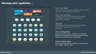Meetup.com/Bluemix Meetup.com/CloudFoundry
Run Your Apps!
The developer can chose any language runtime or bring
their own. Just upload your code and go.!
APIs and Services!A catalog of open source, IBM and third party APIs
services allow a developer to stitch together an
application in minutes.!
Cloud Integration!
Build hybrid environments. Connect to on-premises
systems of record plus other public and private clouds.
Expose your own APIs to your developers.!
Extend SaaS Apps!
Drop in SaaS App SDKs and extend to new use cases
(e.g,. Mobile, Analytics, Web)!
DevOps!Development, monitoring, deployment and logging
tools allow the developer to run the entire
application!
And many more capabilities …
 