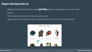 Meetup.com/Bluemix Meetup.com/CloudFoundry
Magoos Sporting Goods Inc.!
❖  Magoos specializes in the best quality sporting goods at unbeatable prices, with expert
advice!!
❖  Early phases of building it’s online shopping portal!
❖  Magoo decides to contract out some developers to help him realize his goal quicker!
 