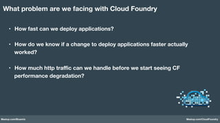 Meetup.com/Bluemix Meetup.com/CloudFoundry
•  How fast can we deploy applications?
•  How do we know if a change to deploy applications faster actually
worked?
•  How much http traﬃc can we handle before we start seeing CF
performance degradation?
What problem are we facing with Cloud Foundry
 