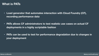 Meetup.com/Bluemix Meetup.com/CloudFoundry
•  Load generator that automates interaction with Cloud Foundry (CF),
recording performance data 
•  PATs allows CF administrators to test realistic use cases on actual CF
deployments in a highly scriptable fashion
•  PATs can be used to test for performance degradation due to changes in
your deployment
What is PATs
 