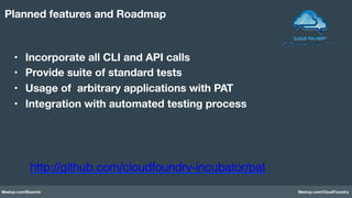 Meetup.com/Bluemix Meetup.com/CloudFoundry
•  Incorporate all CLI and API calls 
•  Provide suite of standard tests
•  Usage of arbitrary applications with PAT
•  Integration with automated testing process
Planned features and Roadmap
http://github.com/cloudfoundry-incubator/pat!
 