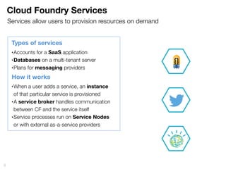 Cloud Foundry Services
9
Types of services
•Accounts for a SaaS application
•Databases on a multi-tenant server
•Plans for messaging providers
How it works
•When a user adds a service, an instance
of that particular service is provisioned
•A service broker handles communication
between CF and the service itself
•Service processes run on Service Nodes
or with external as-a-service providers
Services allow users to provision resources on demand
 