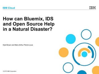 © 2015 IBM Corporation
IBM Cloud
How can Bluemix, IDS
and Open Source Help
in a Natural Disaster?
Kyle Brown and Marc-Arthur Pierre-Louis
 