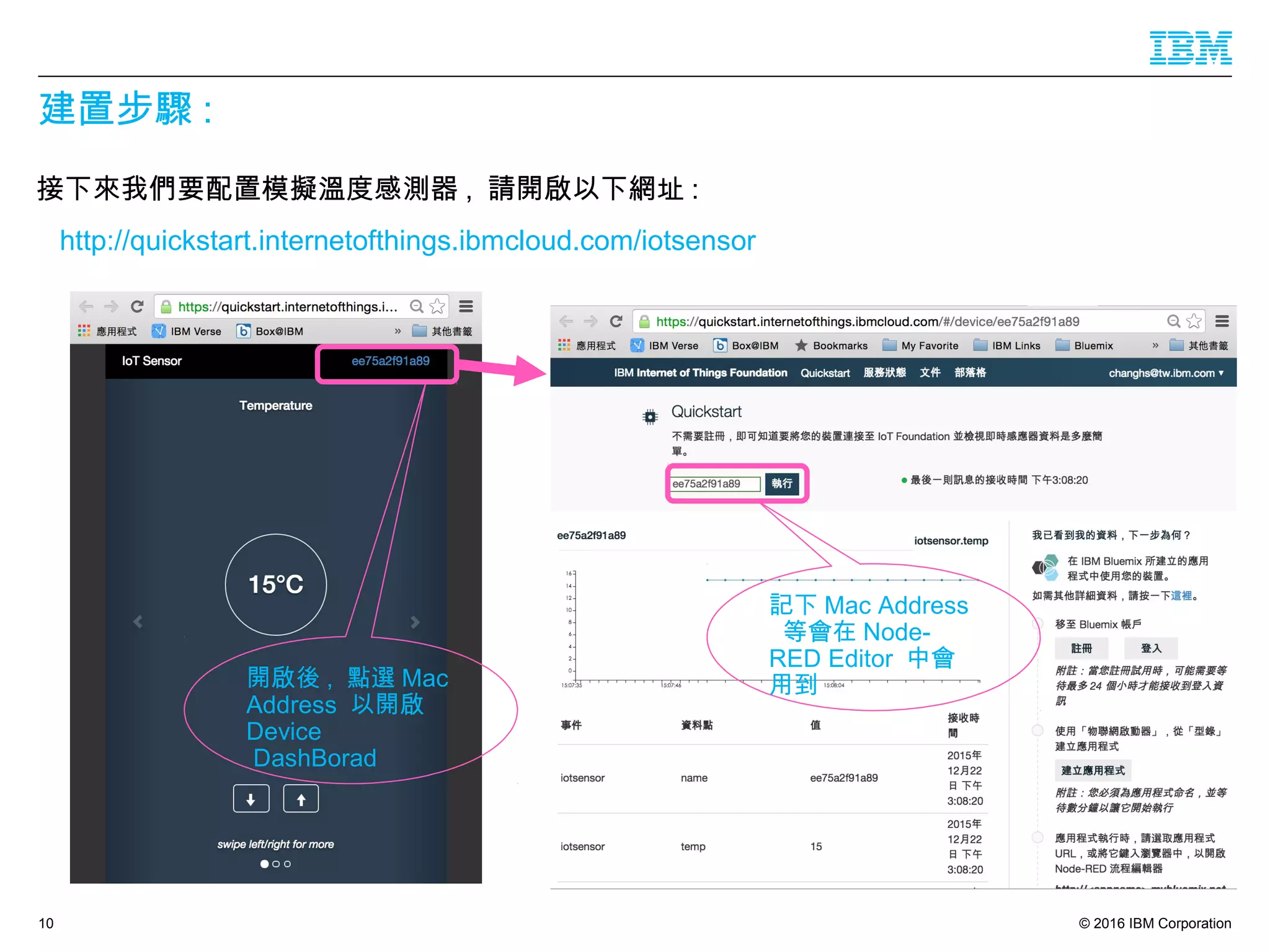 © 2016 IBM Corporation
建置步驟 :
接下來我們要配置模擬溫度感測器 , 請開啟以下網址 :
http://quickstart.internetofthings.ibmcloud.com/iotsensor
10
開啟後 , 點選 Mac
Address 以開啟
Device
DashBorad
記下 Mac Address
等會在 Node-
RED Editor 中會
用到
 