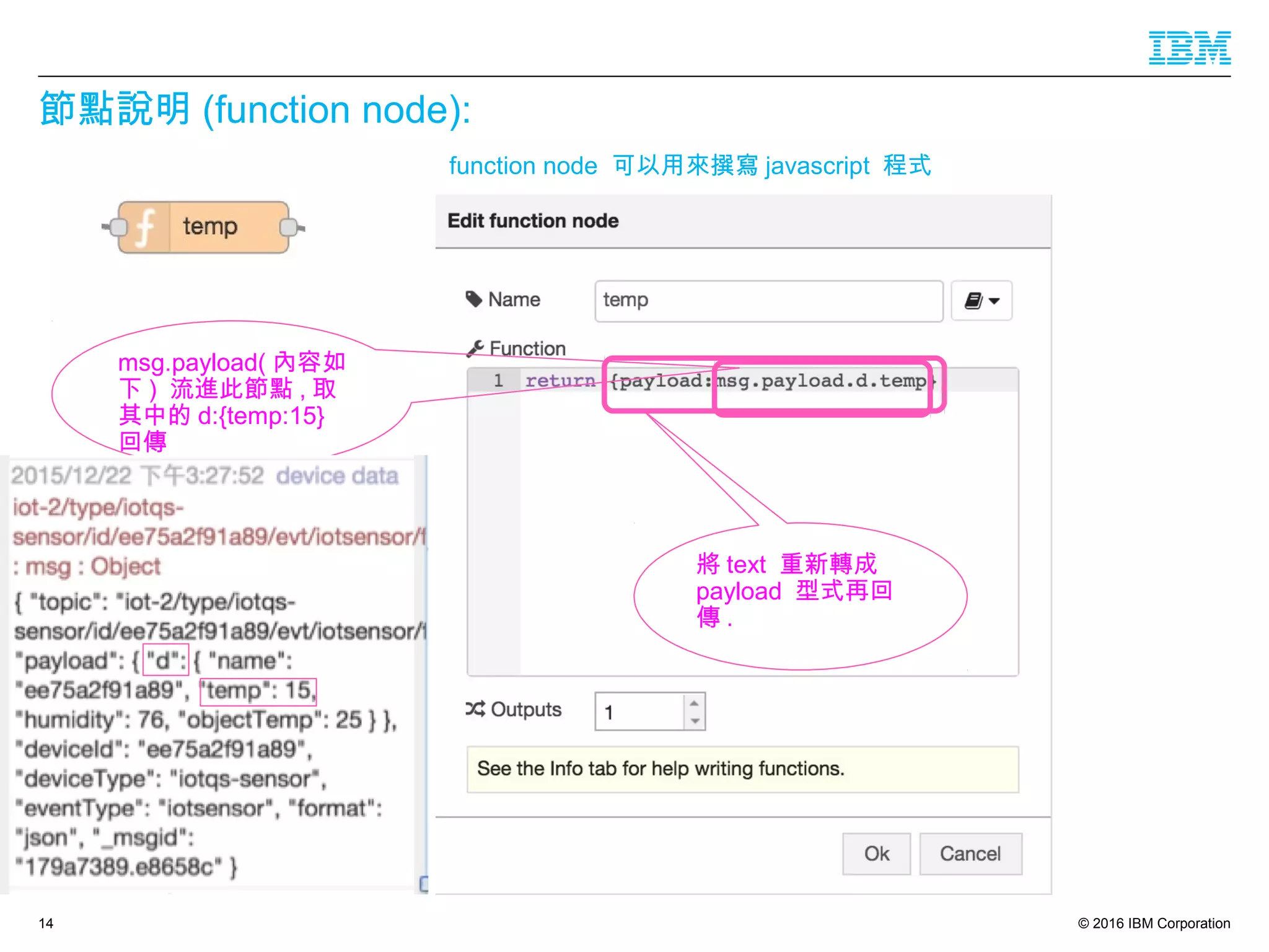 © 2016 IBM Corporation
節點說明 (function node):
14
msg.payload( 內容如
下 ) 流進此節點 , 取
其中的 d:{temp:15}
回傳
function node 可以用來撰寫 javascript 程式
將 text 重新轉成
payload 型式再回
傳 .
 