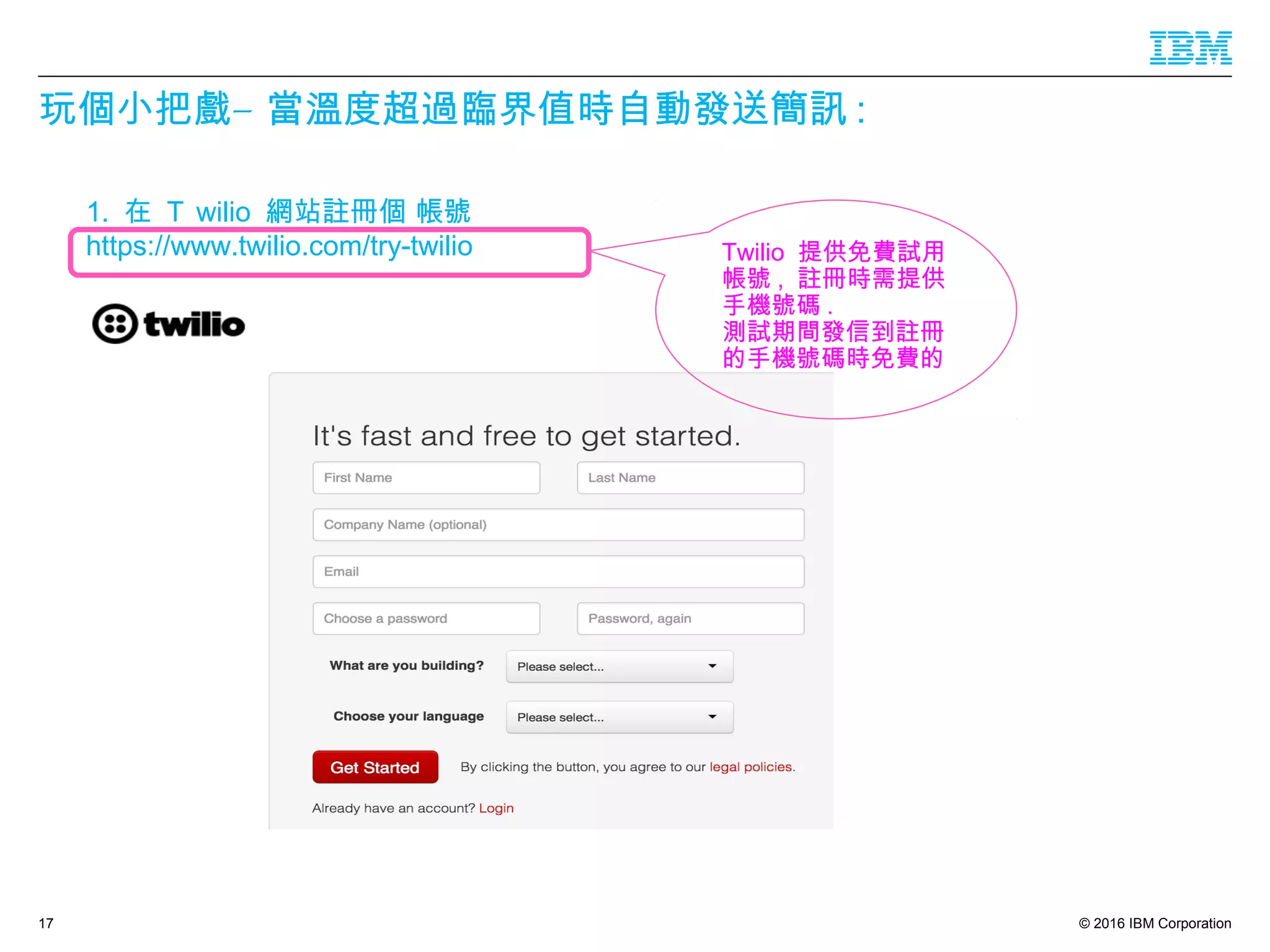 © 2016 IBM Corporation
玩個小把 –戲 當溫度超過臨界值時自動發送簡訊 :
17
1. 在 Ｔ wilio 網站註冊個 帳號
https://www.twilio.com/try-twilio Twilio 提供免費試用
帳號 , 註冊時需提供
手機號碼 .
測試期間發信到註冊
的手機號碼時免費的
 