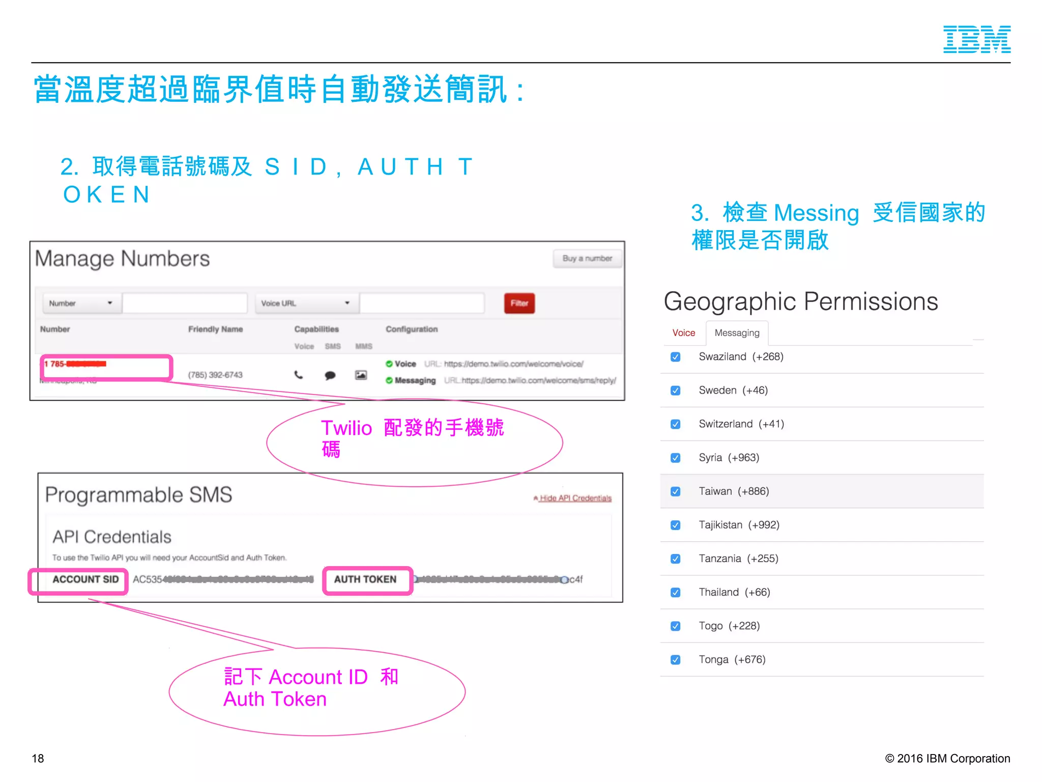 © 2016 IBM Corporation
當溫度超過臨界值時自動發送簡訊 :
18
2. 取得電話號碼及 ＳＩＤ , ＡＵＴＨ Ｔ
ＯＫＥＮ
3. 檢查 Messing 受信國家的
權限是否開啟
Twilio 配發的手機號
碼
記下 Account ID 和
Auth Token
 