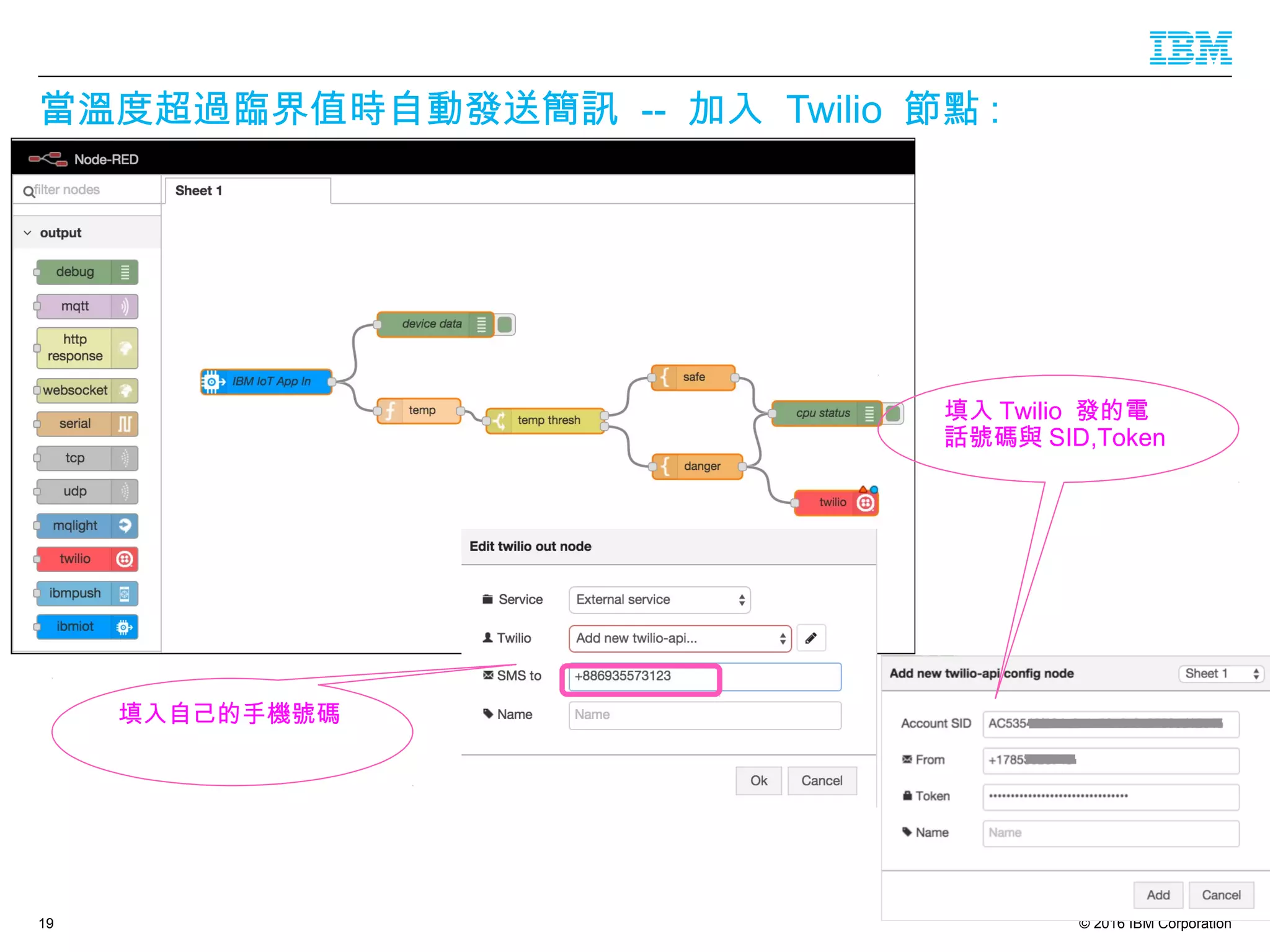 © 2016 IBM Corporation
當溫度超過臨界值時自動發送簡訊 -- 加入 Twilio 節點 :
19
填入自己的手機號碼
填入 Twilio 發的電
話號碼與 SID,Token
 