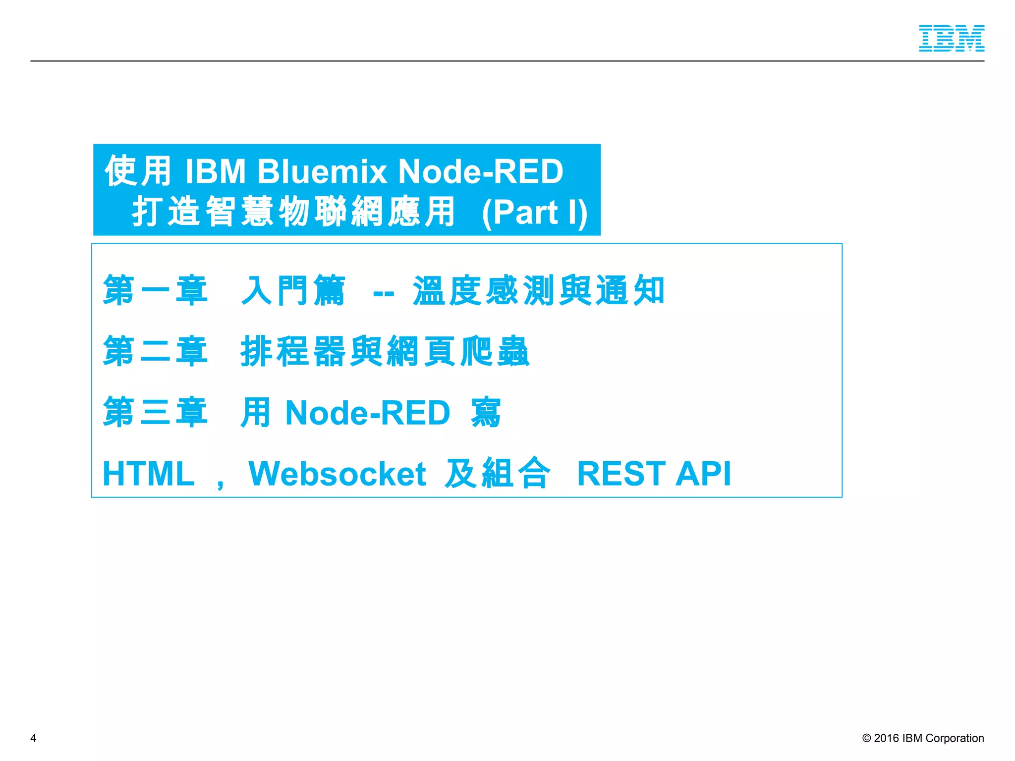 © 2016 IBM Corporation4
第一章 入門篇 -- 溫度感測與通知
第二章 排程器與網頁爬蟲
第三章 用 Node-RED 寫
HTML ， Websocket 及組合 REST API
使用 IBM Bluemix Node-RED
打造智慧物聯網應用 (Part I)
 
