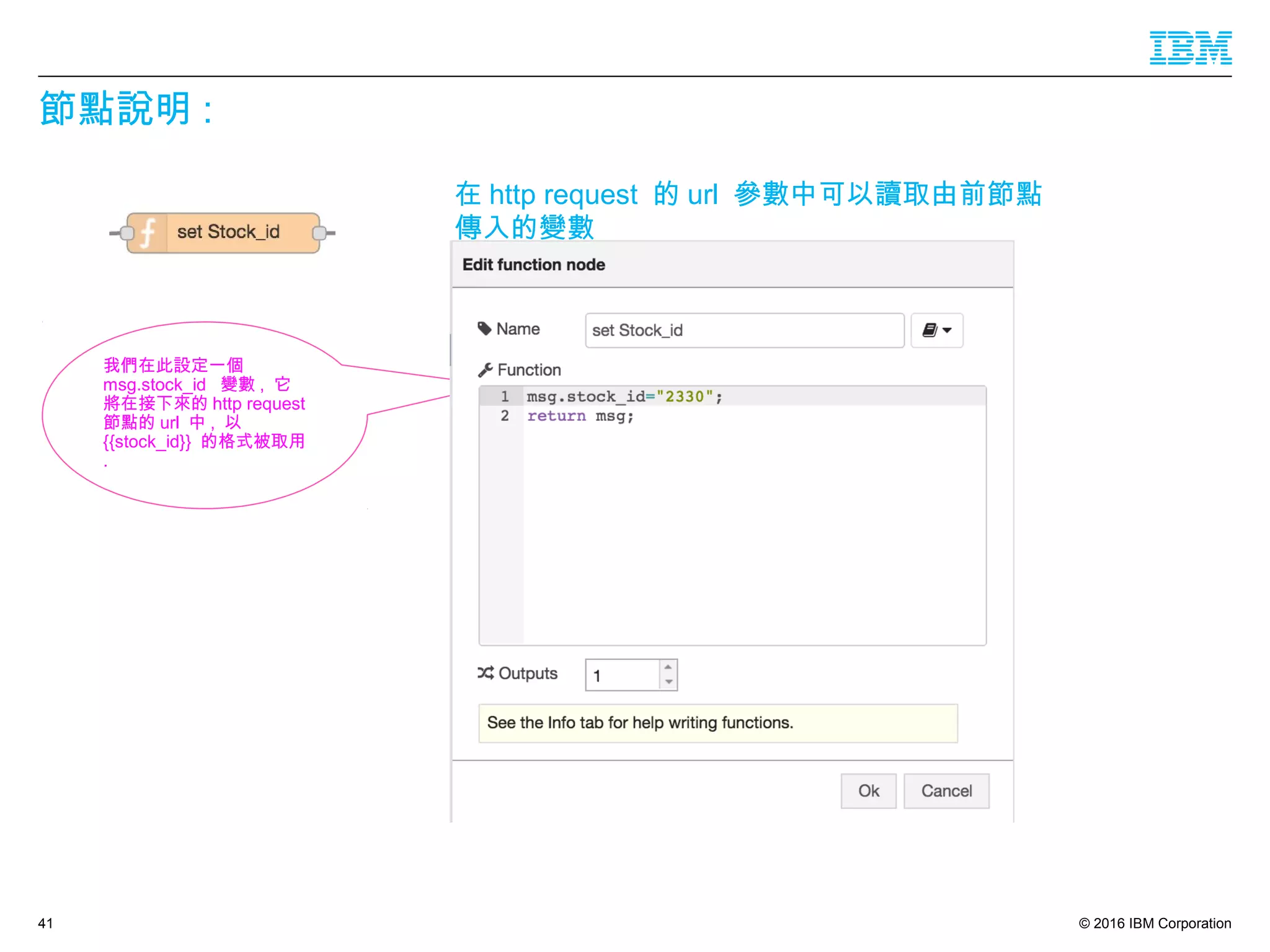 © 2016 IBM Corporation
節點說明 :
41
在 http request 的 url 參數中可以讀取由前節點
傳入的變數
我們在此設定一個
msg.stock_id 變數 , 它
將在接下來的 http request
節點的 url 中 , 以
{{stock_id}} 的格式被取用
.
 