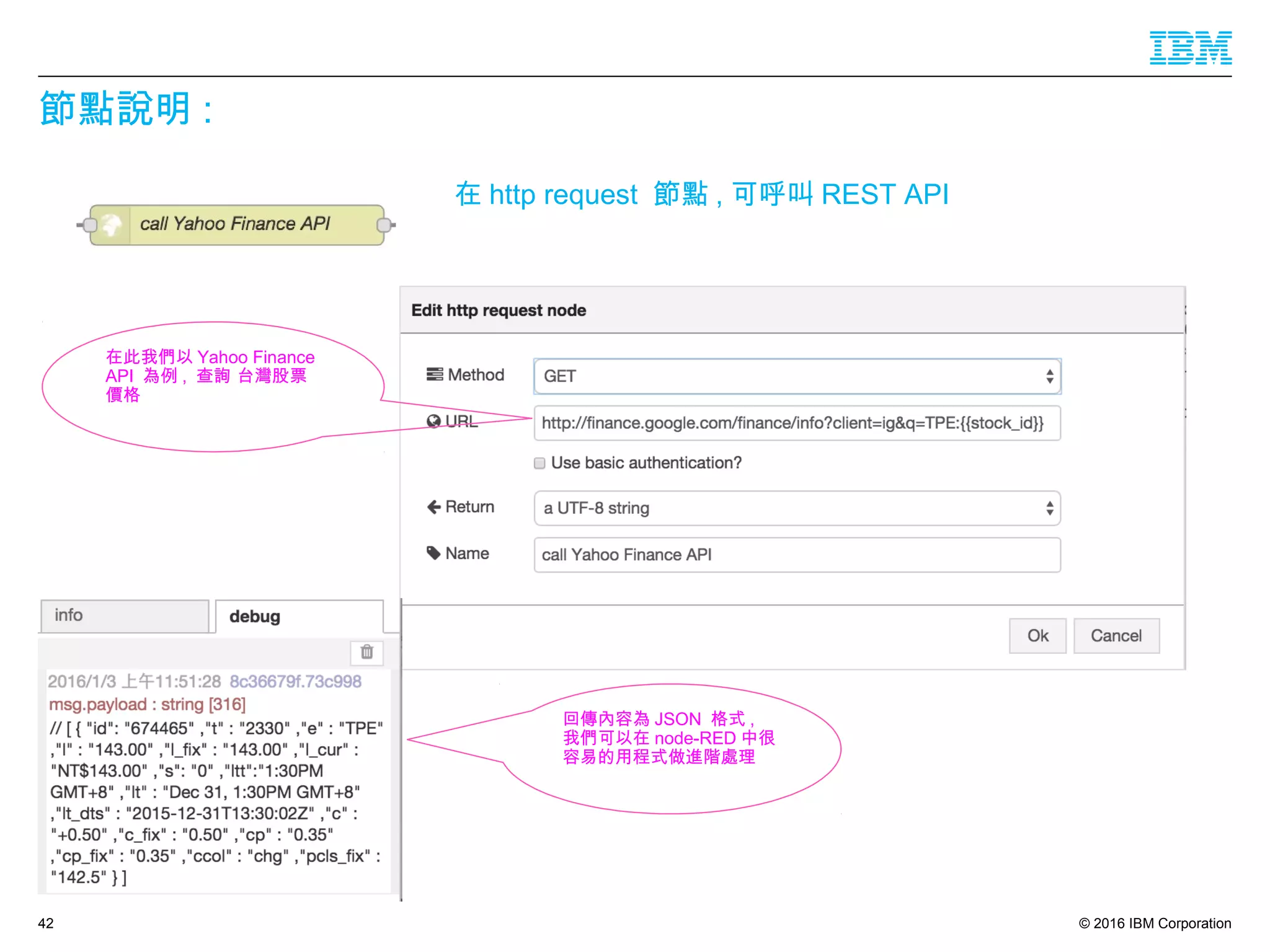© 2016 IBM Corporation
節點說明 :
42
在 http request 節點 , 可呼叫 REST API
在此我們以 Yahoo Finance
API 為例 , 查詢 台灣股票
價格
回傳內容為 JSON 格式 ,
我們可以在 node-RED 中很
容易的用程式做進階處理
 