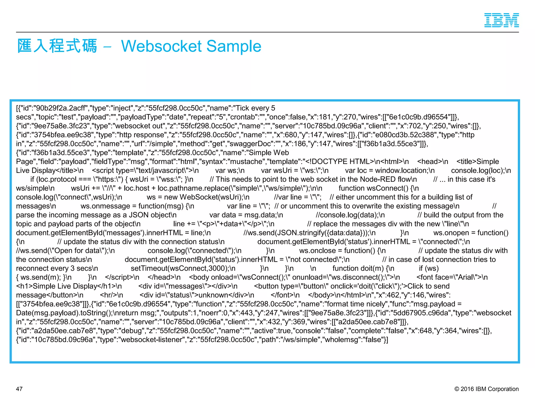 © 2016 IBM Corporation
–匯入程式碼 Websocket Sample
[{"id":"90b29f2a.2acff","type":"inject","z":"55fcf298.0cc50c","name":"Tick every 5
secs","topic":"test","payload":"","payloadType":"date","repeat":"5","crontab":"","once":false,"x":181,"y":270,"wires":[["6e1c0c9b.d96554"]]},
{"id":"9ee75a8e.3fc23","type":"websocket out","z":"55fcf298.0cc50c","name":"","server":"10c785bd.09c96a","client":"","x":702,"y":250,"wires":[]},
{"id":"3754bfea.ee9c38","type":"http response","z":"55fcf298.0cc50c","name":"","x":680,"y":147,"wires":[]},{"id":"e080cd3b.52c388","type":"http
in","z":"55fcf298.0cc50c","name":"","url":"/simple","method":"get","swaggerDoc":"","x":186,"y":147,"wires":[["f36b1a3d.55ce3"]]},
{"id":"f36b1a3d.55ce3","type":"template","z":"55fcf298.0cc50c","name":"Simple Web
Page","field":"payload","fieldType":"msg","format":"html","syntax":"mustache","template":"<!DOCTYPE HTML>n<html>n <head>n <title>Simple
Live Display</title>n <script type="text/javascript">n var ws;n var wsUri = "ws:";n var loc = window.location;n console.log(loc);n
if (loc.protocol === "https:") { wsUri = "wss:"; }n // This needs to point to the web socket in the Node-RED flown // ... in this case it's
ws/simplen wsUri += "//" + loc.host + loc.pathname.replace("simple","ws/simple");nn function wsConnect() {n
console.log("connect",wsUri);n ws = new WebSocket(wsUri);n //var line = ""; // either uncomment this for a building list of
messagesn ws.onmessage = function(msg) {n var line = ""; // or uncomment this to overwrite the existing messagen //
parse the incoming message as a JSON objectn var data = msg.data;n //console.log(data);n // build the output from the
topic and payload parts of the objectn line += "<p>"+data+"</p>";n // replace the messages div with the new "line"n
document.getElementById('messages').innerHTML = line;n //ws.send(JSON.stringify({data:data}));n }n ws.onopen = function()
{n // update the status div with the connection statusn document.getElementById('status').innerHTML = "connected";n
//ws.send("Open for data");n console.log("connected");n }n ws.onclose = function() {n // update the status div with
the connection statusn document.getElementById('status').innerHTML = "not connected";n // in case of lost connection tries to
reconnect every 3 secsn setTimeout(wsConnect,3000);n }n }n n function doit(m) {n if (ws)
{ ws.send(m); }n }n </script>n </head>n <body onload="wsConnect();" onunload="ws.disconnect();">n <font face="Arial">n
<h1>Simple Live Display</h1>n <div id="messages"></div>n <button type="button" onclick='doit("click");'>Click to send
message</button>n <hr/>n <div id="status">unknown</div>n </font>n </body>n</html>n","x":462,"y":146,"wires":
[["3754bfea.ee9c38"]]},{"id":"6e1c0c9b.d96554","type":"function","z":"55fcf298.0cc50c","name":"format time nicely","func":"msg.payload =
Date(msg.payload).toString();nreturn msg;","outputs":1,"noerr":0,"x":443,"y":247,"wires":[["9ee75a8e.3fc23"]]},{"id":"5dd67905.c96da","type":"websocket
in","z":"55fcf298.0cc50c","name":"","server":"10c785bd.09c96a","client":"","x":432,"y":369,"wires":[["a2da50ee.cab7e8"]]},
{"id":"a2da50ee.cab7e8","type":"debug","z":"55fcf298.0cc50c","name":"","active":true,"console":"false","complete":"false","x":648,"y":364,"wires":[]},
{"id":"10c785bd.09c96a","type":"websocket-listener","z":"55fcf298.0cc50c","path":"/ws/simple","wholemsg":"false"}]
47
 