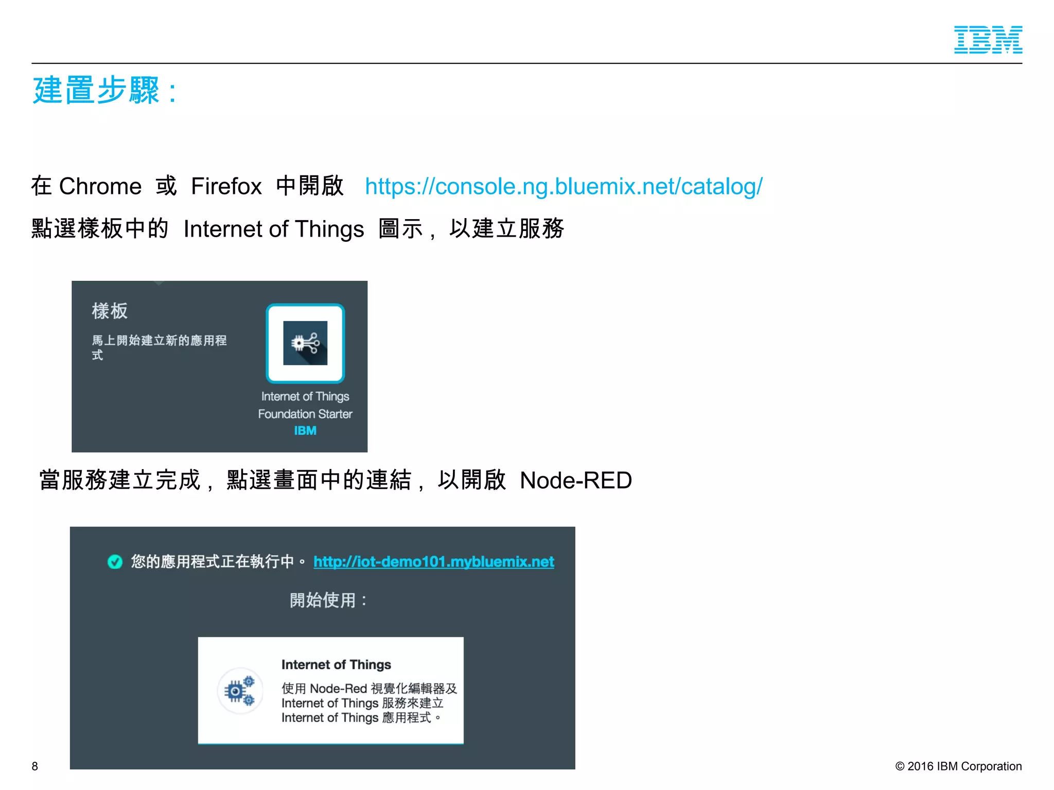 © 2016 IBM Corporation
建置步驟 :
在 Chrome 或 Firefox 中開啟 https://console.ng.bluemix.net/catalog/
點選樣板中的 Internet of Things 圖示 , 以建立服務
8
當服務建立完成 , 點選畫面中的連結 , 以開啟 Node-RED
 