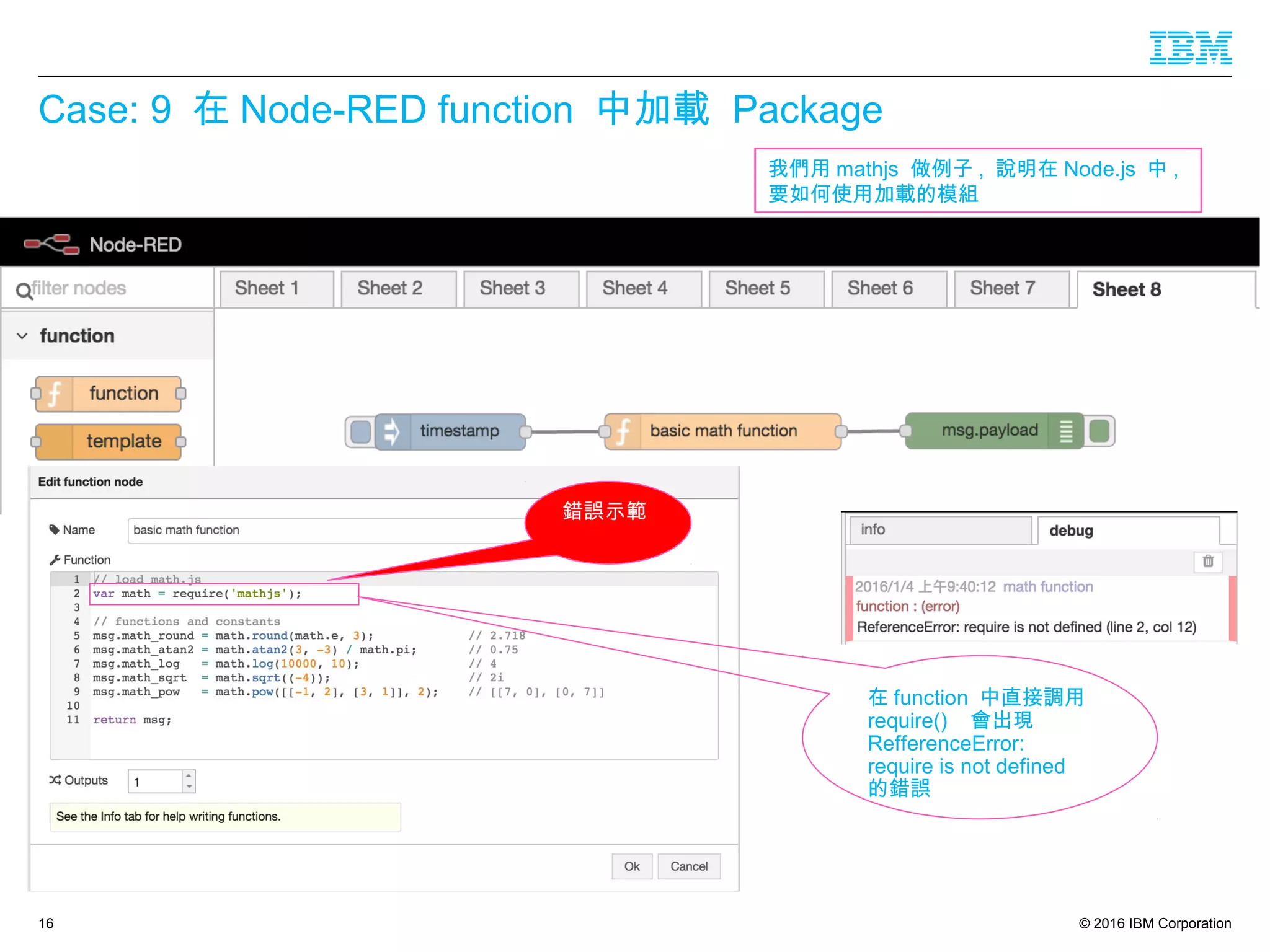 © 2016 IBM Corporation
Case: 9 在 Node-RED function 中加載 Package
16
在 function 中直接調用
require() 會出現
RefferenceError:
require is not defined
的錯誤
我們用 mathjs 做例子 , 說明在 Node.js 中 ,
要如何使用加載的模組
錯誤示範
 