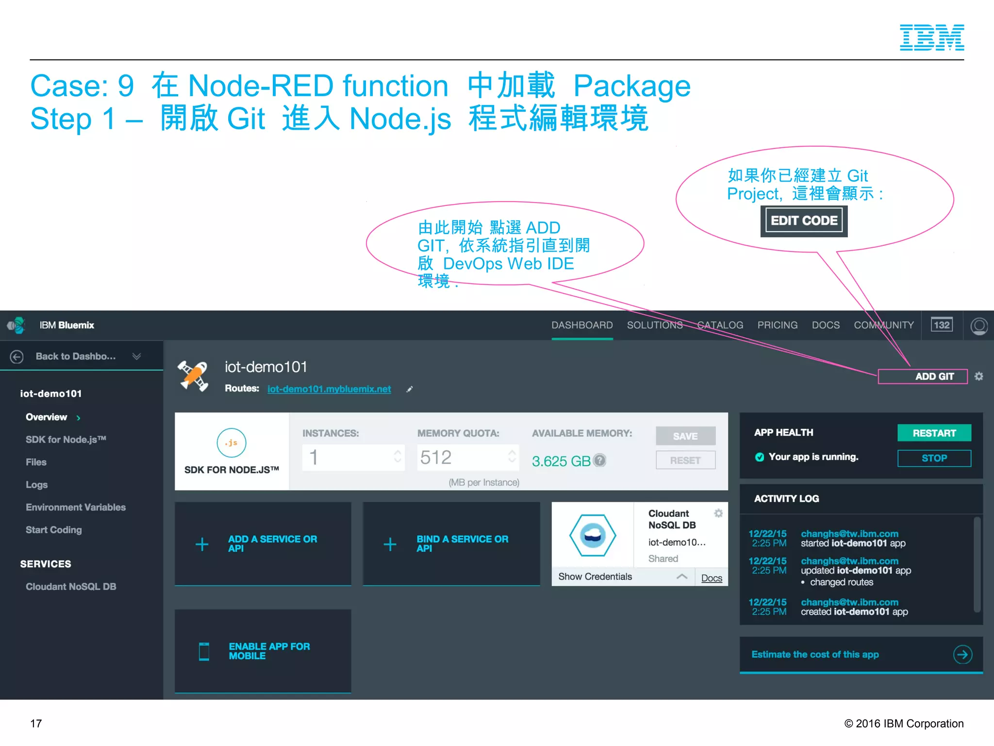 © 2016 IBM Corporation
Case: 9 在 Node-RED function 中加載 Package
Step 1 – 開啟 Git 進入 Node.js 程式編輯環境
17
如果你已經建立 Git
Project, 這裡會顯示 :
由此開始 點選 ADD
GIT, 依系統指引直到開
啟 DevOps Web IDE
環境 .
 