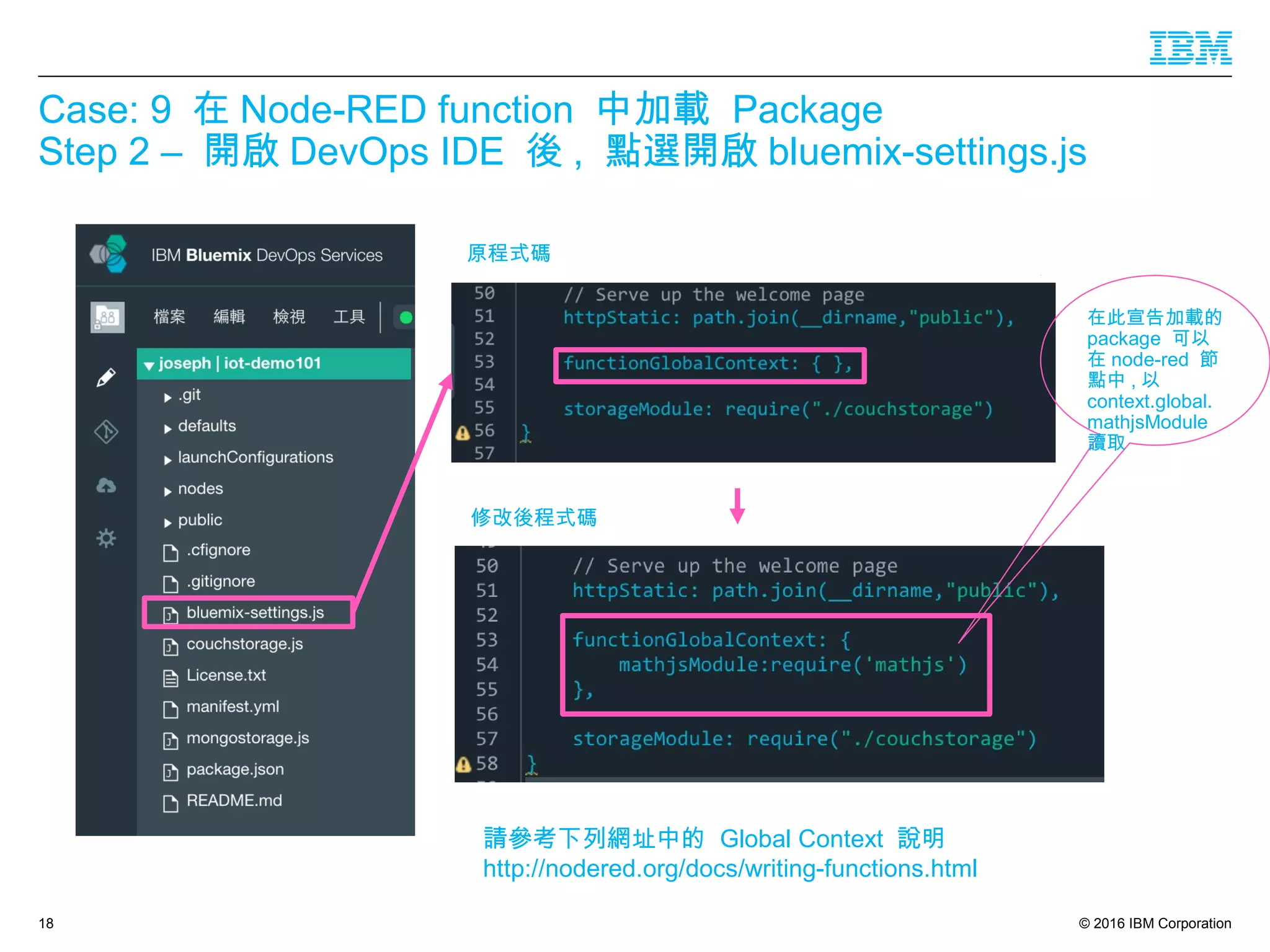 © 2016 IBM Corporation
Case: 9 在 Node-RED function 中加載 Package
Step 2 – 開啟 DevOps IDE 後 , 點選開啟 bluemix-settings.js
18
原程式碼
修改後程式碼
請參考下列網址中的 Global Context 說明
http://nodered.org/docs/writing-functions.html
在此宣告加載的
package 可以
在 node-red 節
點中 , 以
context.global.
mathjsModule
讀取
 