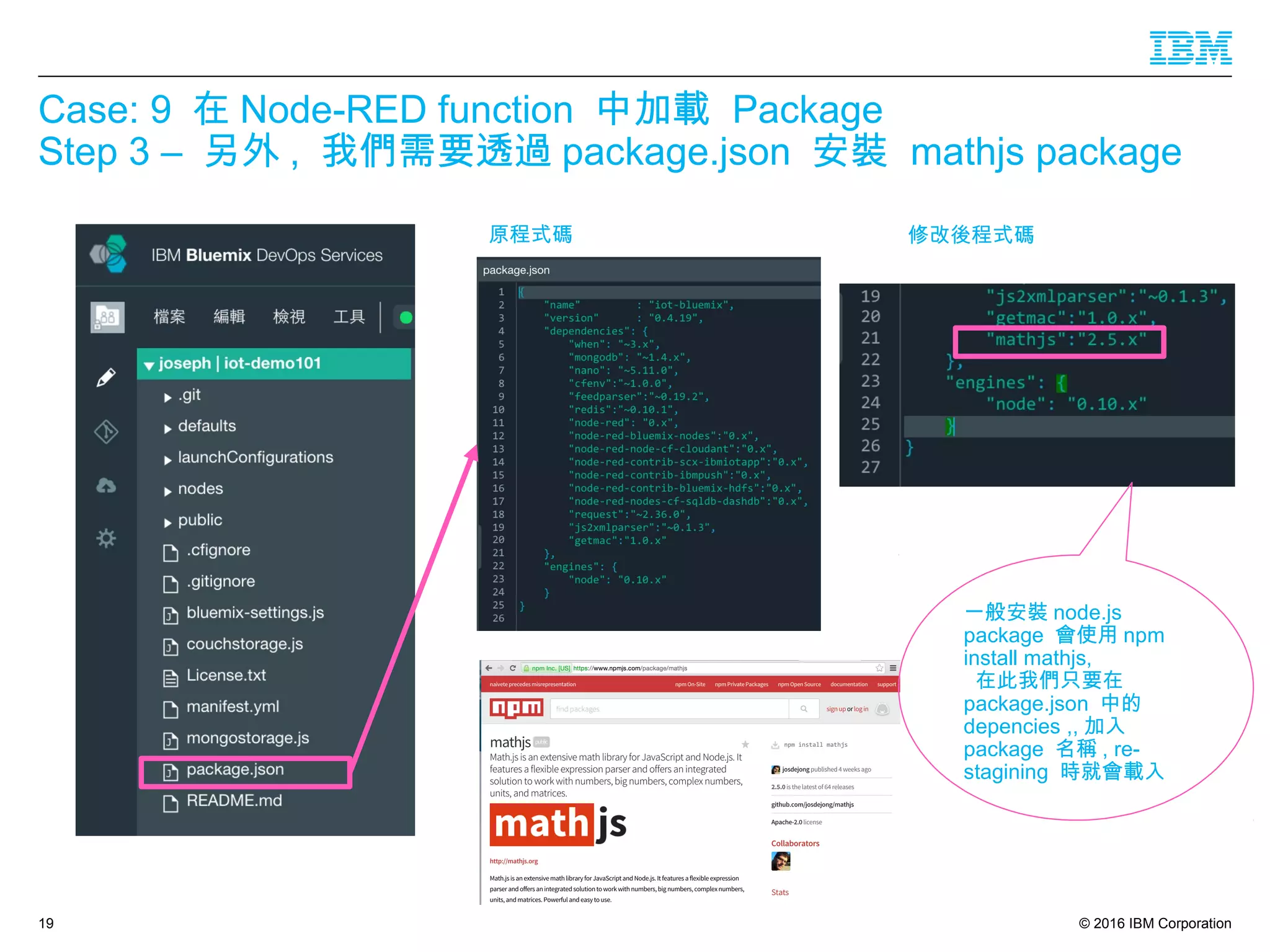 © 2016 IBM Corporation
Case: 9 在 Node-RED function 中加載 Package
Step 3 – 另外 , 我們需要透過 package.json 安裝 mathjs package
19
原程式碼 修改後程式碼
一般安裝 node.js
package 會使用 npm
install mathjs,
在此我們只要在
package.json 中的
depencies ,, 加入
package 名稱 , re-
stagining 時就會載入
 