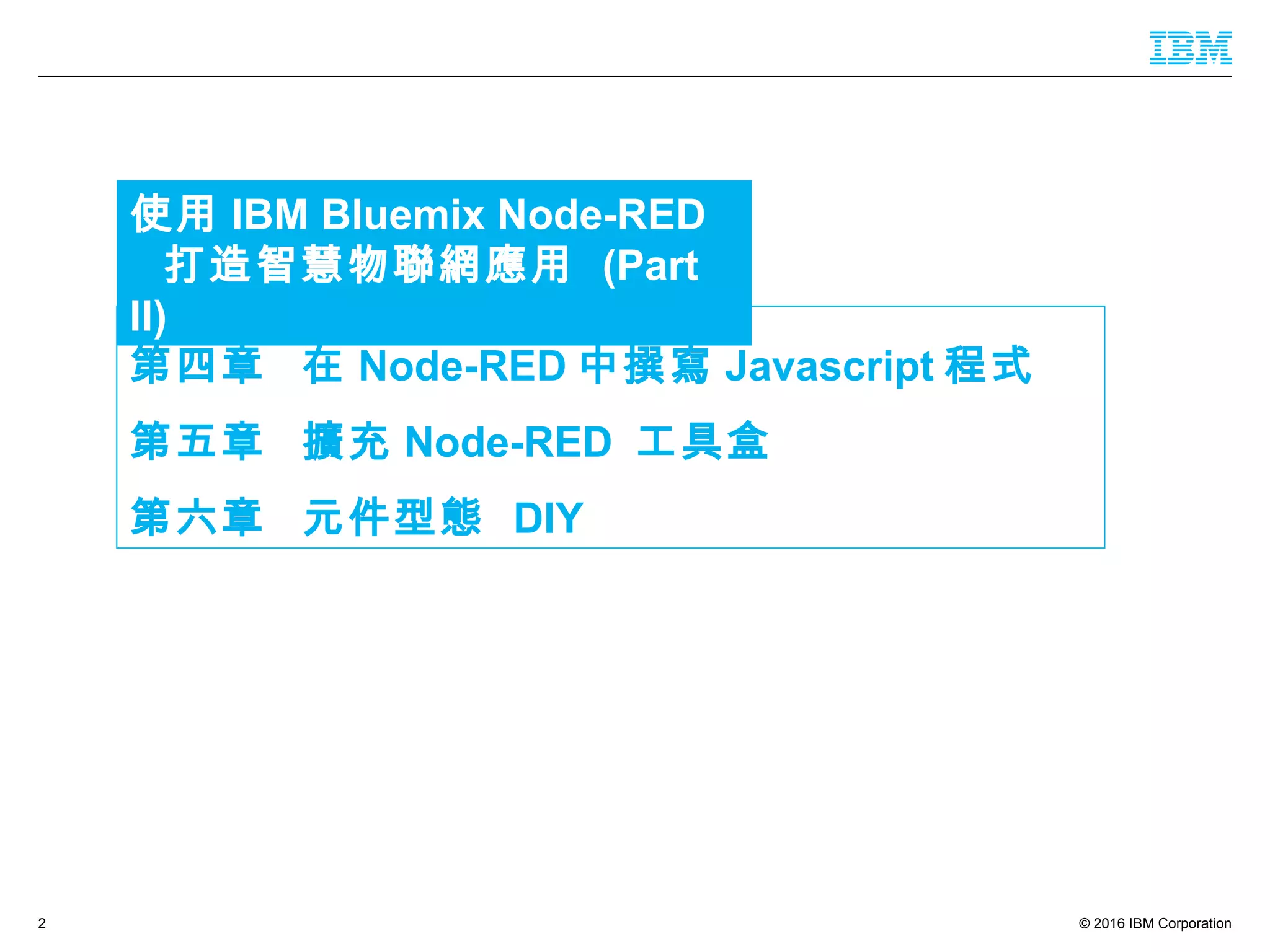 © 2016 IBM Corporation2
第四章 在 Node-RED 中撰寫 Javascript 程式
第五章 擴充 Node-RED 工具盒
第六章 元件型態 DIY
使用 IBM Bluemix Node-RED
打造智慧物聯網應用 (Part II)
 