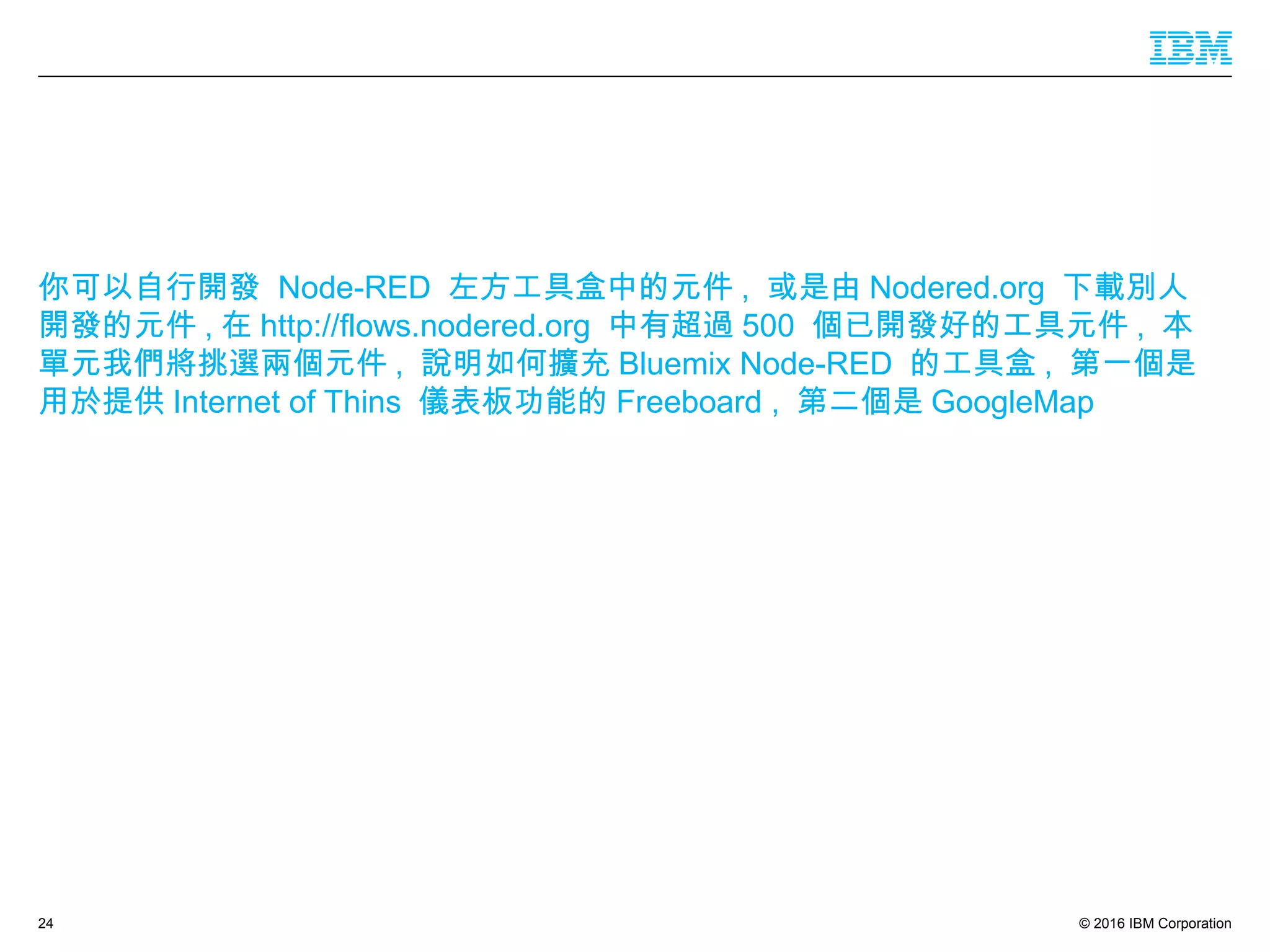 © 2016 IBM Corporation24
你可以自行開發 Node-RED 左方工具盒中的元件 , 或是由 Nodered.org 下載別人
開發的元件 , 在 http://flows.nodered.org 中有超過 500 個已開發好的工具元件 , 本
單元我們將挑選兩個元件 , 說明如何擴充 Bluemix Node-RED 的工具盒 , 第一個是
用於提供 Internet of Thins 儀表板功能的 Freeboard , 第二個是 GoogleMap
 