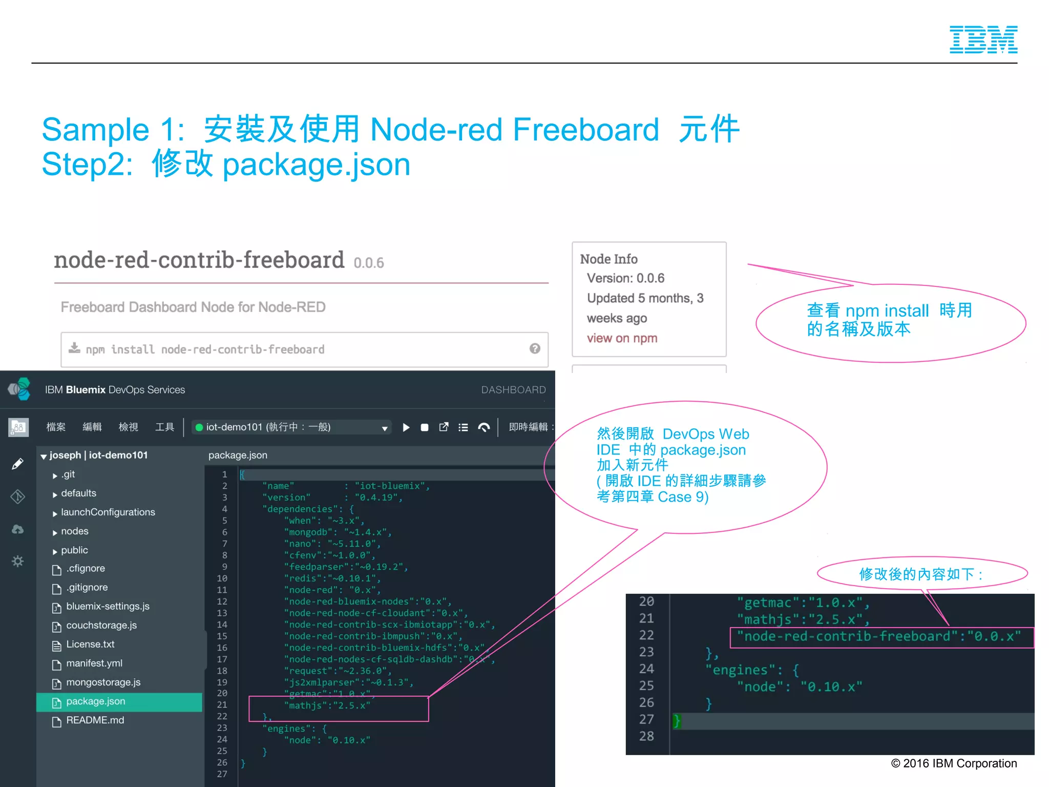 © 2016 IBM Corporation27
Sample 1: 安裝及使用 Node-red Freeboard 元件
Step2: 修改 package.json
查看 npm install 時用
的名稱及版本
然後開啟 DevOps Web
IDE 中的 package.json
加入新元件
( 開啟 IDE 的詳細步驟請參
考第四章 Case 9)
修改後的內容如下 :
 