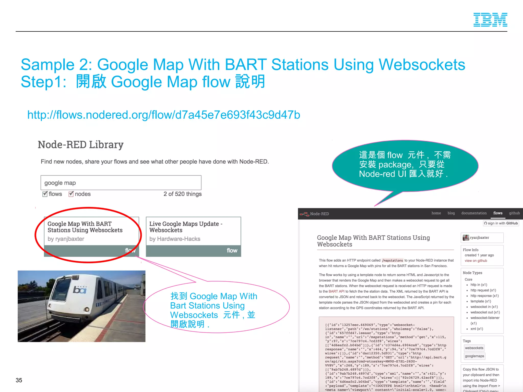 © 2016 IBM Corporation35
Sample 2: Google Map With BART Stations Using Websockets
Step1: 開啟 Google Map flow 說明
http://flows.nodered.org/flow/d7a45e7e693f43c9d47b
找到 Google Map With
Bart Stations Using
Websockets 元件 , 並
開啟說明 .
這是個 flow 元件 , 不需
安裝 package, 只要從
Node-red UI 匯入就好 .
 