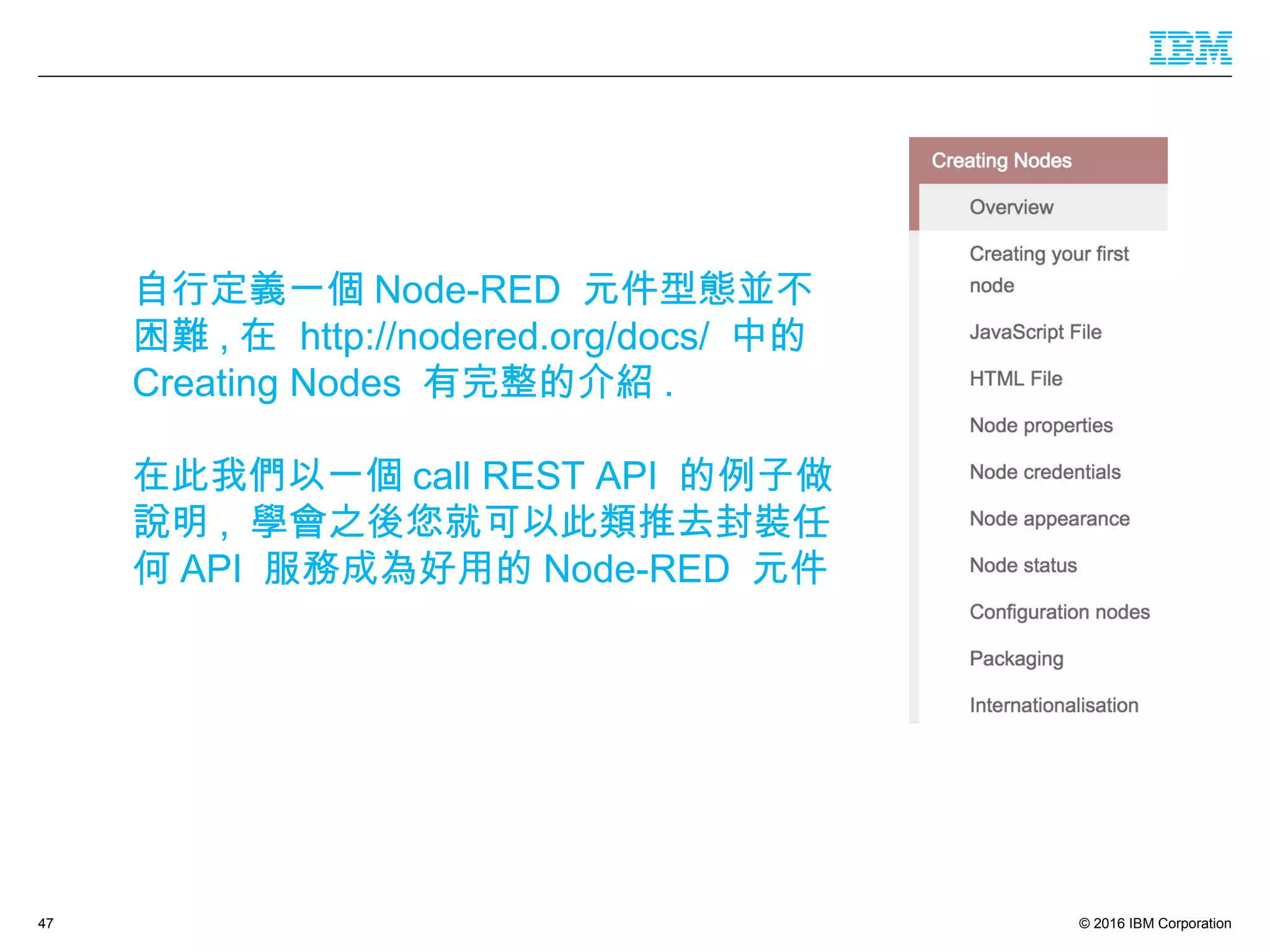 © 2016 IBM Corporation47
自行定義一個 Node-RED 元件型態並不
困難 , 在 http://nodered.org/docs/ 中的
Creating Nodes 有完整的介紹 .
在此我們以一個 call REST API 的例子做
說明 , 學會之後您就可以此類推去封裝任
何 API 服務成為好用的 Node-RED 元件
 