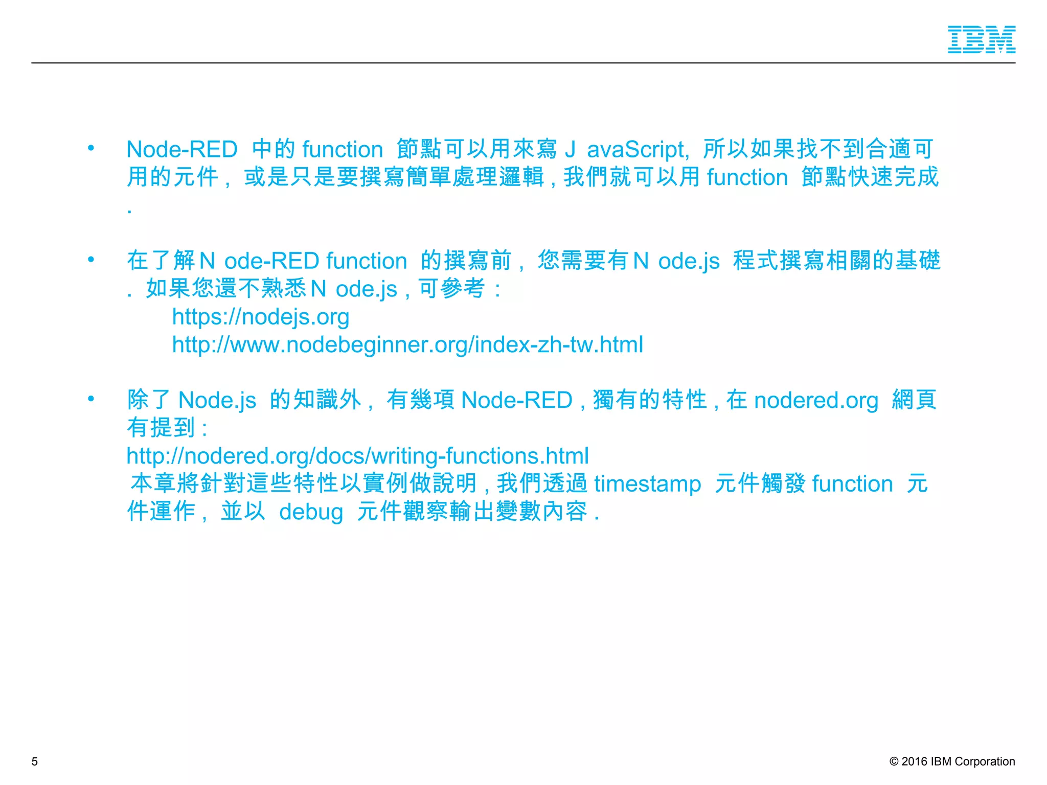 © 2016 IBM Corporation5
• Node-RED 中的 function 節點可以用來寫Ｊ avaScript, 所以如果找不到合適可
用的元件 , 或是只是要撰寫簡單處理邏輯 , 我們就可以用 function 節點快速完成
.
• 在了解Ｎ ode-RED function 的撰寫前 , 您需要有Ｎ ode.js 程式撰寫相關的基礎
. 如果您還不熟悉Ｎ ode.js , 可參考：
https://nodejs.org
http://www.nodebeginner.org/index-zh-tw.html
• 除了 Node.js 的知識外 , 有幾項 Node-RED , 獨有的特性 , 在 nodered.org 網頁
有提到 :
http://nodered.org/docs/writing-functions.html
本章將針對這些特性以實例做說明 , 我們透過 timestamp 元件觸發 function 元
件運作 , 並以 debug 元件觀察輸出變數內容 .
 