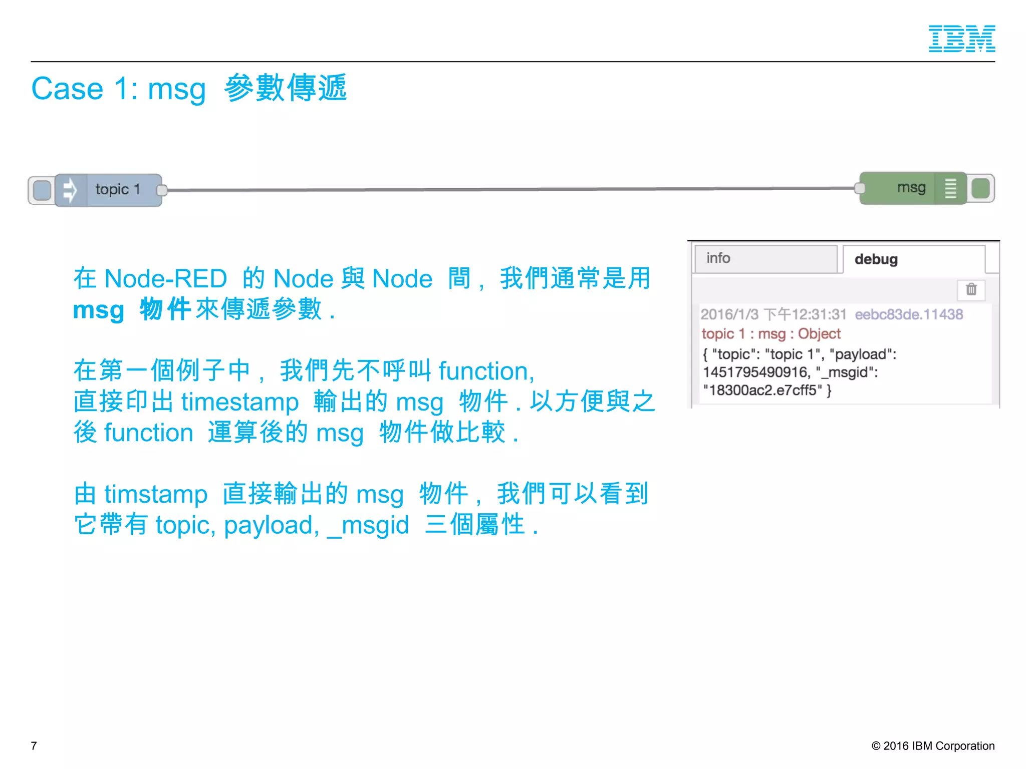 © 2016 IBM Corporation
Case 1: msg 參數傳遞
7
在 Node-RED 的 Node 與 Node 間 , 我們通常是用
msg 物件來傳遞參數 .
在第一個例子中 , 我們先不呼叫 function,
直接印出 timestamp 輸出的 msg 物件 . 以方便與之
後 function 運算後的 msg 物件做比較 .
由 timstamp 直接輸出的 msg 物件 , 我們可以看到
它帶有 topic, payload, _msgid 三個屬性 .
 