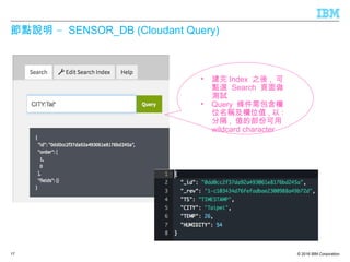 © 2016 IBM Corporation
–節點說明 SENSOR_DB (Cloudant Query)
17
• 建完 Index 之後 , 可
點選 Search 頁面做
測試
• Query 條件需包含欄
位名稱及欄位值 , 以 :
分隔 , 值的部份可用
wildcard character
 