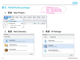 © 2016 IBM Corporation
建立 HelloWorld package
27
1. 點選 New Project…
2. 點選 New Directory 3. 點選 R Package
我們希望在 Node-
RED 中呼叫自已寫的
程式 , 因此需要自已建
立 Package
 