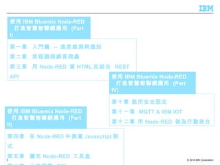 © 2016 IBM Corporation3
第一章 入門篇 -- 溫度感測與通知
第二章 排程器與網頁爬蟲
第三章 用 Node-RED 寫 HTML 及組合 REST
API
使用 IBM Bluemix Node-RED
打造智慧物聯網應用 (Part
I)
第四章 在 Node-RED 中撰寫 Javascript 程
式
第五章 擴充 Node-RED 工具盒
使用 IBM Bluemix Node-RED
打造智慧物聯網應用 (Part
II)
第十章 啟用安全設定
第十一章 MQTT & IBM IOT
第十二章 用 Node-RED 做為行動後台
使用 IBM Bluemix Node-RED
打造智慧物聯網應用 (Part
IV)
 
