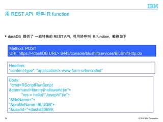 © 2016 IBM Corporation
用 REST API 呼叫 R function
 dashDB 提供了 一組特殊的 REST API, 可用於呼叫 R function, 範例如下
36
Method: POST
URI: https://<dashDB URL>:8443/console/blushiftservices/BluShiftHttp.do
Body:
"cmd=RScriptRunScript
&command=library(helloworld)n"+
"res = hello("Joseph")n"+
"&fileName="+
"&profileName=BLUDB"+
"&userid="+dash880699;
Headers:
"content-type": "application/x-www-form-urlencoded”
 
