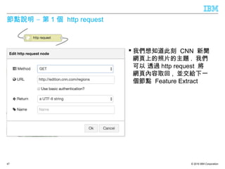 © 2016 IBM Corporation
–節點說明 第 1 個 http request
 我們想知道此刻 CNN 新聞
網頁上的照片的主題 . 我們
可以 透過 http request 將
網頁內容取回 , 並交給下一
個節點 Feature Extract
47
 