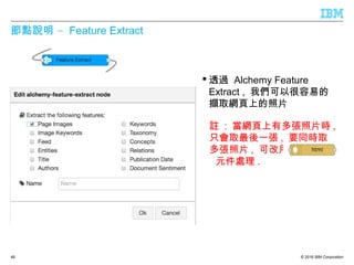 © 2016 IBM Corporation
–節點說明 Feature Extract
 透過 Alchemy Feature
Extract , 我們可以很容易的
擷取網頁上的照片
48
 註 : 當網頁上有多張照片時 ,
只會取最後一張 , 要同時取
多張照片 , 可改用
元件處理 .
 