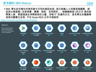 © 2016 IBM Corporation
更多關於 IBM Watson
53
 IBM 華生的目標在於使用當今可用的資訊技術 , 再次挑戰人工知慧這個議題 , 將
技術以微服務 ( 包含視覺 , 聽覺 , 對話 , …自然語言 . 物聯網感測 ) 的方式 提供給
開發人員 , 期望透過全球開發者的力量 , 突破 IT 的運用方式 . 更多華生的議題筆
者將另闢專文呈現 . 不在 Node-RED 文件中做說明
https://console.ng.bluemix.net/catalog/
 