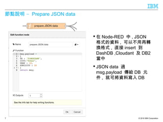 © 2016 IBM Corporation
–節點說明 Prepare JSON data
 在 Node-RED 中 , JSON
格式的資料 , 可以不用再轉
換格式 , 直接 insert 到
DashDB ,Cloudant 及 DB2
當中
 JSON data 過
msg.payload 傳給 DB 元
件 , 就可將資料寫入 DB
7
 