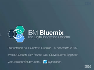 © 2015 IBM Corporation
I
IBM Bluemix
The Digital Innovation Platform
Présentation pour Centrale-Supelec – 9 décembre 2015
Yves Le Cléach, IBM France Lab, ODM Bluemix Engineer
yves.lecleach@fr.ibm.com , @ylecleach
 
