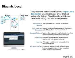 © 2015 IBM
Bluemix Local
Local
Public Dedicated
The power and simplicity of Bluemix – in your own
data center. Bluemix provides an on premise
platform for delivery Cloud Foundry and Docker
capabilities through a consistent experience.
Deployed On
Premises
Side by side with your existing infrastructure
Embrace Open
Standards
Bluemix Local combines the power of OpenStack,
(VMs & Pure) Cloud Foundry and Docker
Managed Platform Focus on building custom applications and services.
IBM manages the platform and local services.
Portability Burst and move workloads as performance
requirements and regulations change
Proximity Where you need it in order to support latency
sensitive workloads
We’re on call 24/7 Experts are always on call to solve problems.
Premium support options are also available to
further meet your requirements.
 