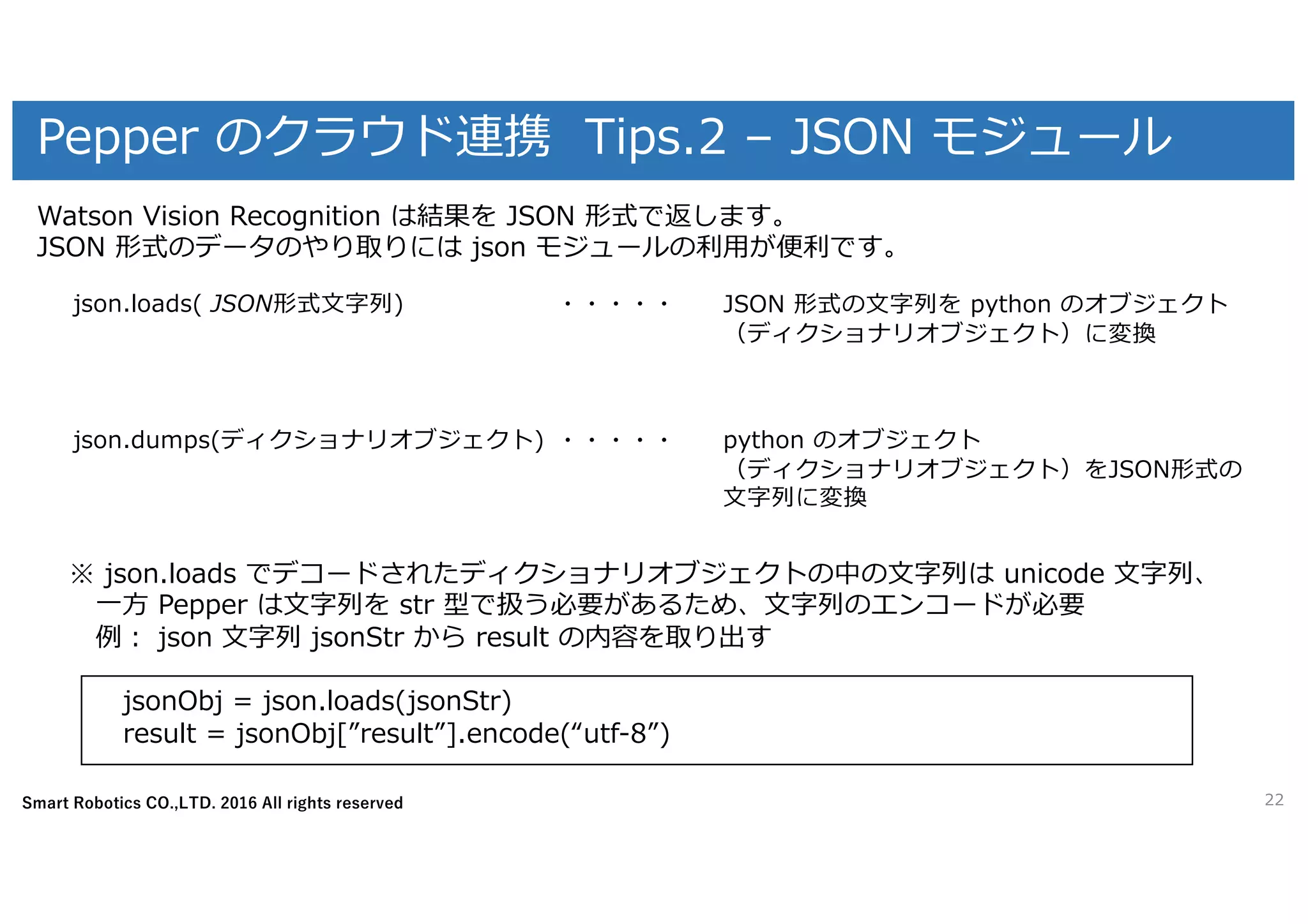 Smart Robotics CO.,LTD. 2016 All rights reserved
Pepper のクラウド連携 Tips.2 – JSON モジュール
22
Watson Vision Recognition は結果を JSON 形式で返します。
JSON 形式のデータのやり取りには json モジュールの利⽤が便利です。
※ json.loads でデコードされたディクショナリオブジェクトの中の⽂字列は unicode ⽂字列、
⼀⽅ Pepper は⽂字列を str 型で扱う必要があるため、⽂字列のエンコードが必要
例： json ⽂字列 jsonStr から result の内容を取り出す
jsonObj = json.loads(jsonStr)
result = jsonObj[”result”].encode(“utf-8”)
json.loads( JSON形式⽂字列) JSON 形式の⽂字列を python のオブジェクト
（ディクショナリオブジェクト）に変換
json.dumps(ディクショナリオブジェクト) python のオブジェクト
（ディクショナリオブジェクト）をJSON形式の
⽂字列に変換
・・・・・
・・・・・
 