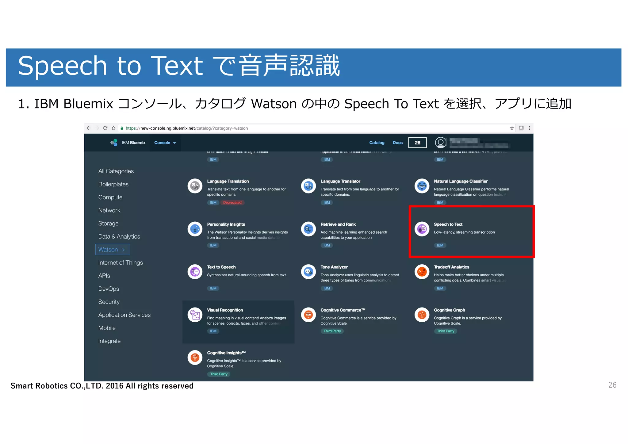 Smart Robotics CO.,LTD. 2016 All rights reserved
Speech to Text で⾳声認識
26
1. IBM Bluemix コンソール、カタログ Watson の中の Speech To Text を選択、アプリに追加
 
