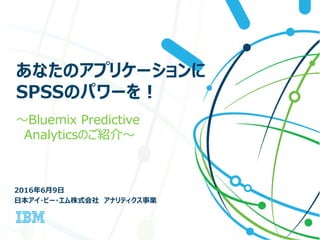 あなたのアプリケーションに
SPSSのパワーを！
～Bluemix Predictive
Analyticsのご紹介～
2016年6月9日
日本アイ・ビー・エム株式会社 アナリティクス事業
 