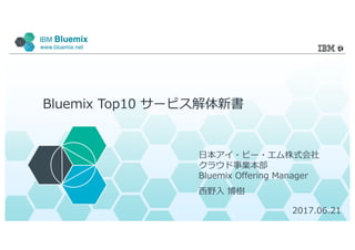 IBM Bluemix
www.bluemix.net
Bluemix Top10 サービス解体新書
⽇本アイ・ビー・エム株式会社
クラウド事業本部
Bluemix Offering Manager
⻄野⼊ 博樹
2017.06.21
 