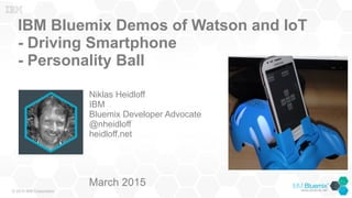 © 2015 IBM Corporation
IBM Bluemix Demos of Watson and IoT
- Driving Smartphone
- Personality Ball
Niklas Heidloff
IBM
Bluemix Developer Advocate
@nheidloff
heidloff.net
March 2015
 