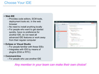 Choose Your IDE
 Web IDE
– Provides code editors, SCM tools,
deployment tools etc. in the web
browser
– No need to install anything locally
– For people who want to get started
quickly, have no preference for
another IDE, do not need all
advanced IDE features or work away
from their regular computer
 Eclipse or Visual Studio
– For people familiar with these IDEs
– Integrates with IDS by means of
plugins (EGit or RTC)
 Command-line
– For people who use another IDE
Any member in your team can make their own choice!
 