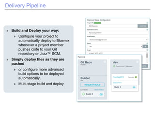 Delivery Pipeline
» Build and Deploy your way:
» Configure your project to
automatically deploy to Bluemix
whenever a project member
pushes code to your Git
repository or Jazz™ SCM.
» Simply deploy files as they are
pushed
» or configure more advanced
build options to be deployed
automatically.
» Multi-stage build and deploy
 
