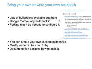 Bring your own or write your own buildpack
• Lots of buildpacks available out there
• Google “community buildpacks” 
• Forking might be needed to configure it
• You can create your own custom buildpacks
• Mostly written in bash or Ruby
• Documentation explains how to build it
 